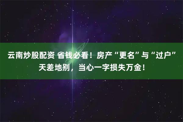 云南炒股配资 省钱必看！房产“更名”与“过户”天差地别，当心一字损失万金！