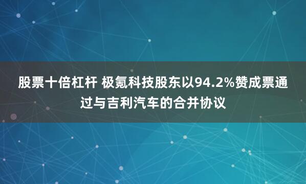 股票十倍杠杆 极氪科技股东以94.2%赞成票通过与吉利汽车的合并协议