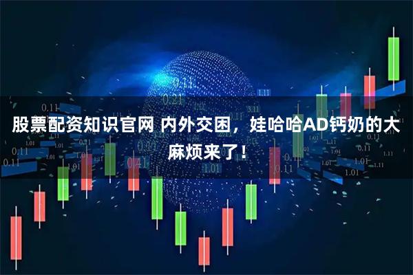 股票配资知识官网 内外交困，娃哈哈AD钙奶的大麻烦来了！