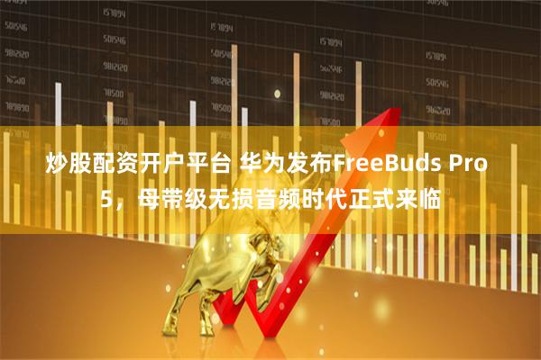 炒股配资开户平台 华为发布FreeBuds Pro 5，母带级无损音频时代正式来临