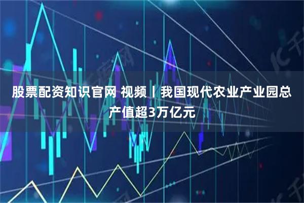 股票配资知识官网 视频丨我国现代农业产业园总产值超3万亿元
