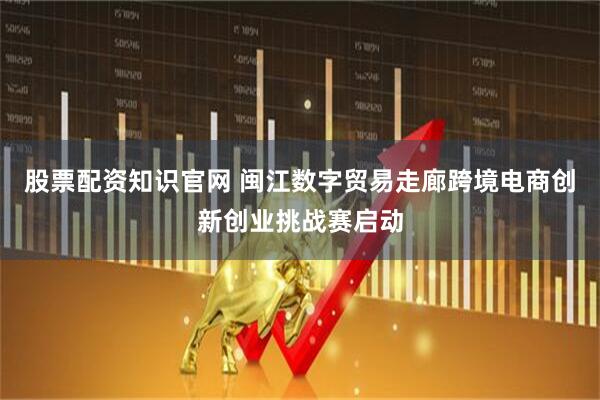 股票配资知识官网 闽江数字贸易走廊跨境电商创新创业挑战赛启动