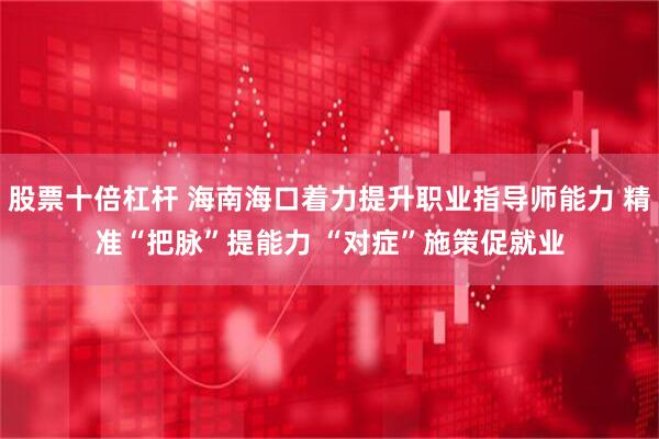 股票十倍杠杆 海南海口着力提升职业指导师能力 精准“把脉”提能力 “对症”施策促就业