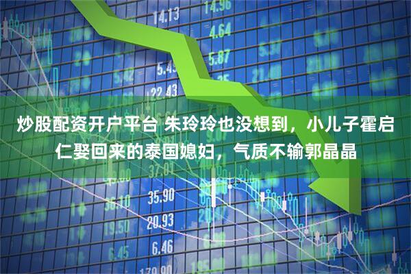 炒股配资开户平台 朱玲玲也没想到，小儿子霍启仁娶回来的泰国媳妇，气质不输郭晶晶