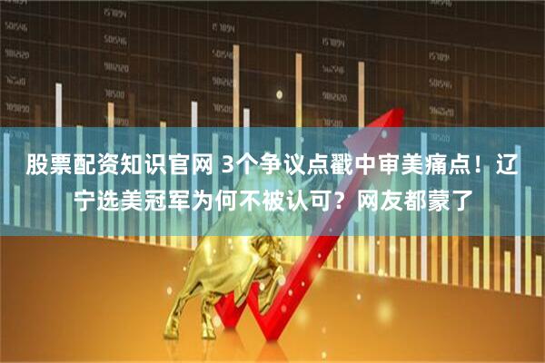 股票配资知识官网 3个争议点戳中审美痛点！辽宁选美冠军为何不被认可？网友都蒙了