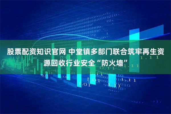 股票配资知识官网 中堂镇多部门联合筑牢再生资源回收行业安全“防火墙”