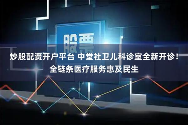 炒股配资开户平台 中堂社卫儿科诊室全新开诊！全链条医疗服务惠及民生