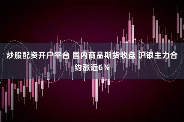 炒股配资开户平台 国内商品期货收盘 沪银主力合约涨近6%