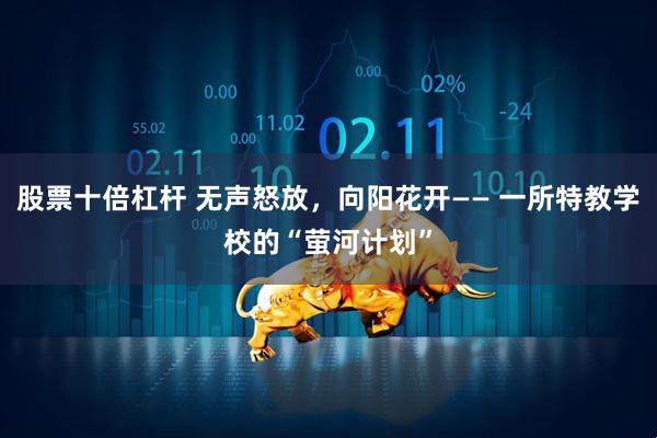 股票十倍杠杆 无声怒放，向阳花开—— 一所特教学校的“萤河计划”