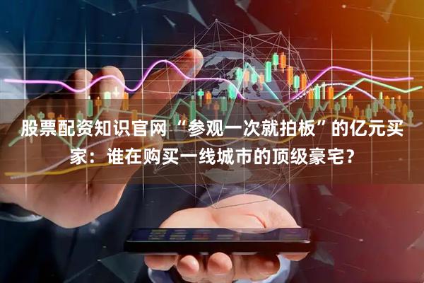 股票配资知识官网 “参观一次就拍板”的亿元买家：谁在购买一线城市的顶级豪宅？