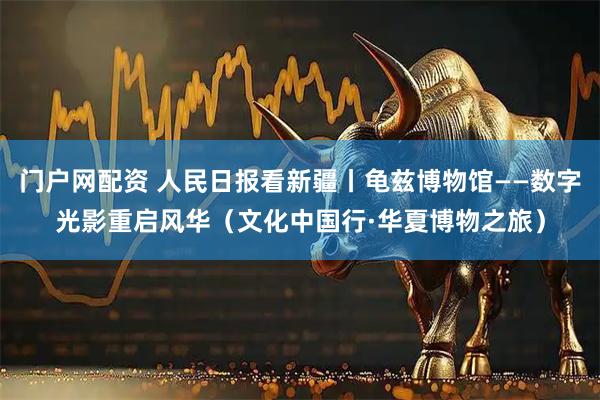 门户网配资 人民日报看新疆丨龟兹博物馆——数字光影重启风华（文化中国行·华夏博物之旅）