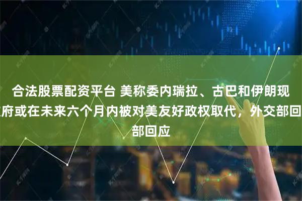 合法股票配资平台 美称委内瑞拉、古巴和伊朗现政府或在未来六个月内被对美友好政权取代，外交部回应