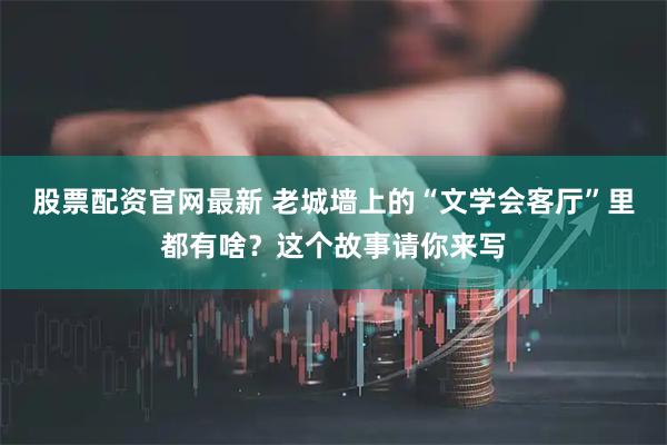 股票配资官网最新 老城墙上的“文学会客厅”里都有啥？这个故事请你来写