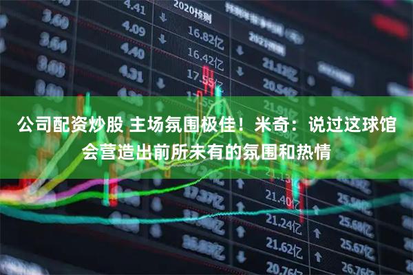 公司配资炒股 主场氛围极佳！米奇：说过这球馆会营造出前所未有的氛围和热情