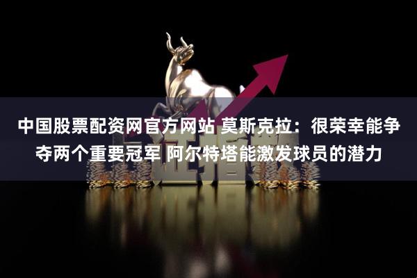 中国股票配资网官方网站 莫斯克拉：很荣幸能争夺两个重要冠军 阿尔特塔能激发球员的潜力