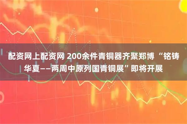 配资网上配资网 200余件青铜器齐聚郑博 “铭铸华夏——两周中原列国青铜展”即将开展