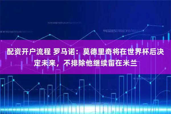 配资开户流程 罗马诺：莫德里奇将在世界杯后决定未来，不排除他继续留在米兰