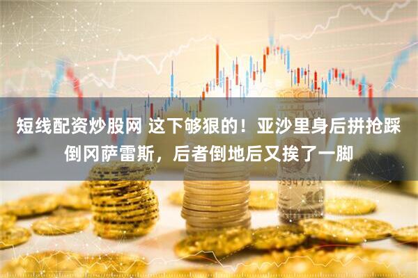 短线配资炒股网 这下够狠的！亚沙里身后拼抢踩倒冈萨雷斯，后者倒地后又挨了一脚