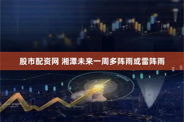 股市配资网 湘潭未来一周多阵雨或雷阵雨
