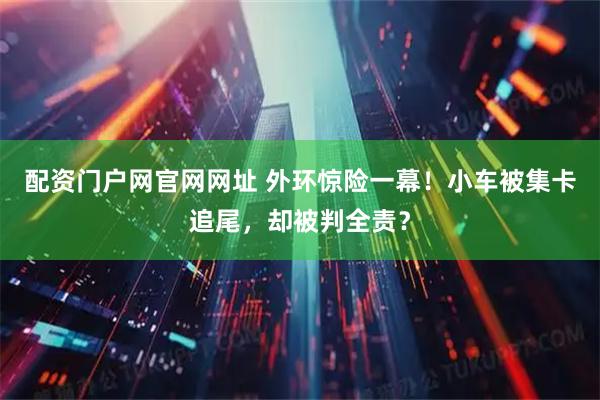 配资门户网官网网址 外环惊险一幕！小车被集卡追尾，却被判全责？