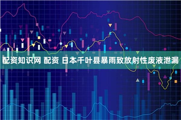 配资知识网 配资 日本千叶县暴雨致放射性废液泄漏