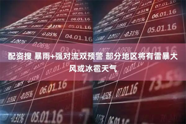 配资搜 暴雨+强对流双预警 部分地区将有雷暴大风或冰雹天气